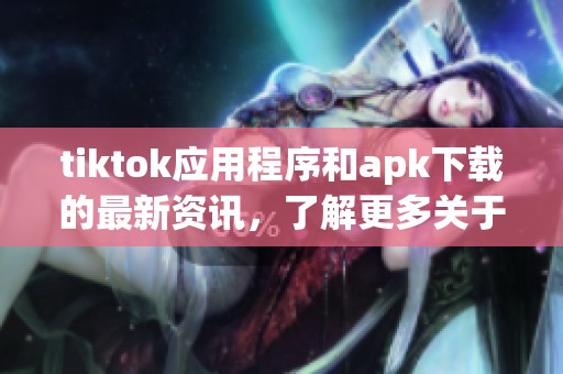 tiktok应用程序和apk下载的最新资讯，了解更多关于tiktok的内容和功能