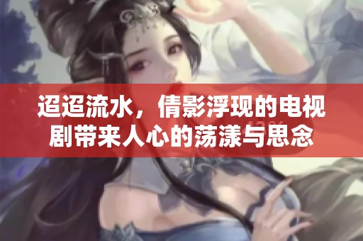 迢迢流水，倩影浮现的电视剧带来人心的荡漾与思念