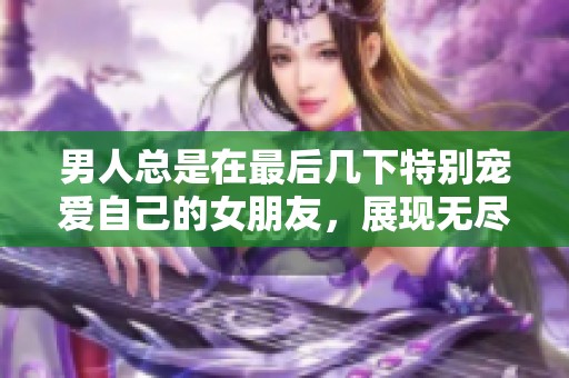 男人总是在最后几下特别宠爱自己的女朋友，展现无尽的温柔与关怀