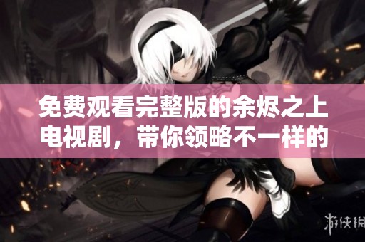 免费观看完整版的余烬之上电视剧，带你领略不一样的精彩剧情