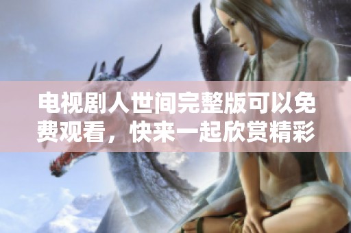 电视剧人世间完整版可以免费观看，快来一起欣赏精彩内容吧！