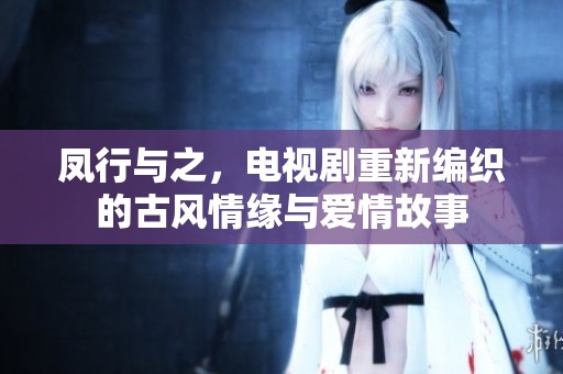 凤行与之，电视剧重新编织的古风情缘与爱情故事