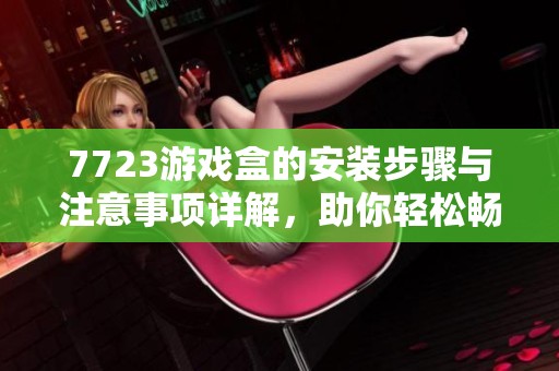 7723游戏盒的安装步骤与注意事项详解，助你轻松畅玩各类游戏