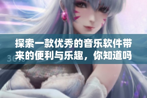 探索一款优秀的音乐软件带来的便利与乐趣，你知道吗？