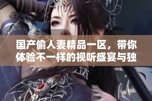 国产偷人妻精品一区，带你体验不一样的视听盛宴与独特魅力