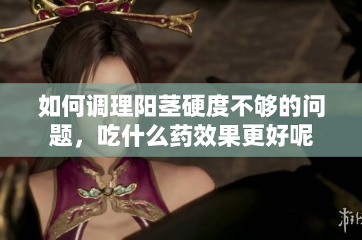 如何调理阳茎硬度不够的问题，吃什么药效果更好呢