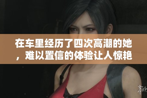 在车里经历了四次高潮的她，难以置信的体验让人惊艳不已。