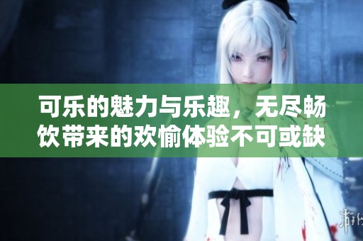 可乐的魅力与乐趣，无尽畅饮带来的欢愉体验不可或缺