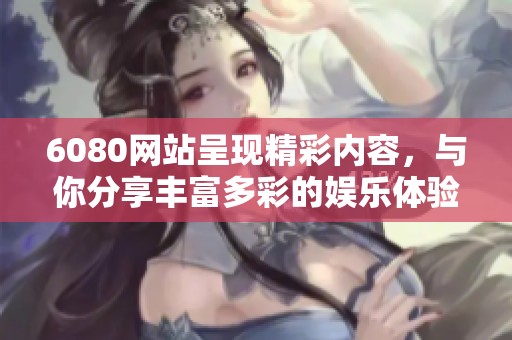 6080网站呈现精彩内容，与你分享丰富多彩的娱乐体验