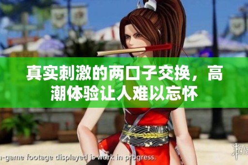 真实刺激的两口子交换，高潮体验让人难以忘怀