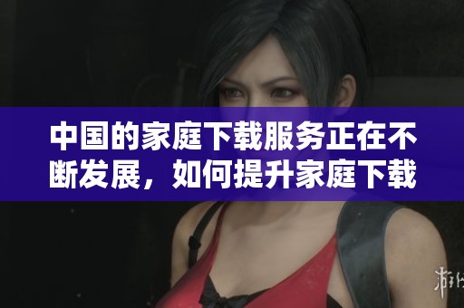 中国的家庭下载服务正在不断发展，如何提升家庭下载体验成为了关注焦点。