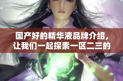 国产好的精华液品牌介绍，让我们一起探索一区二三的魅力。