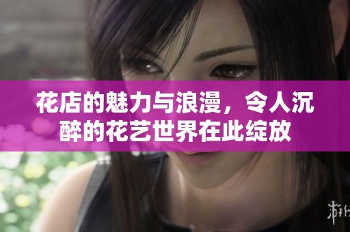花店的魅力与浪漫，令人沉醉的花艺世界在此绽放