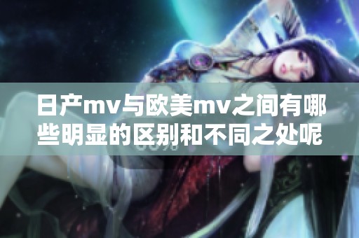 日产mv与欧美mv之间有哪些明显的区别和不同之处呢