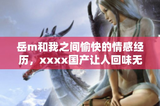 岳m和我之间愉快的情感经历，xxxx国产让人回味无穷