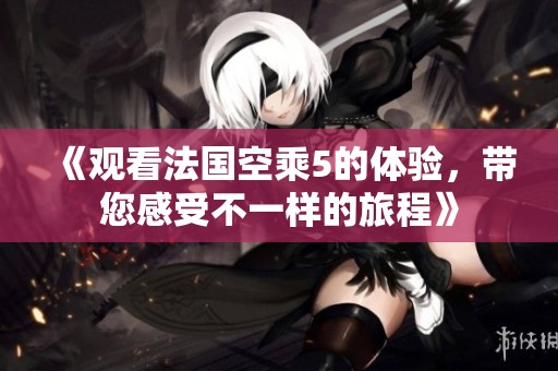 《观看法国空乘5的体验，带您感受不一样的旅程》