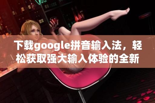 下载google拼音输入法，轻松获取强大输入体验的全新选择