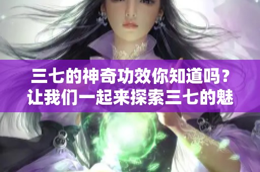三七的神奇功效你知道吗？让我们一起来探索三七的魅力所在吧！
