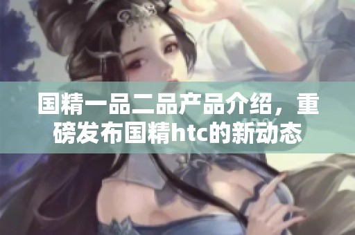 国精一品二品产品介绍，重磅发布国精htc的新动态
