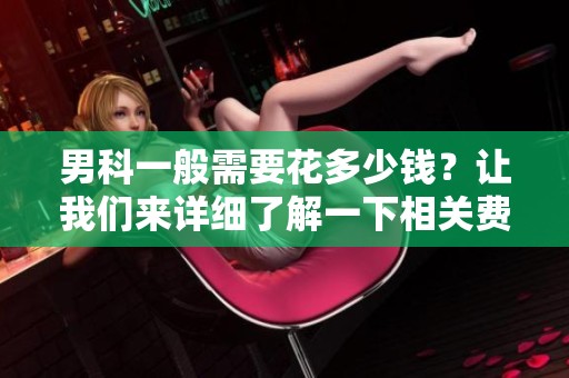 男科一般需要花多少钱？让我们来详细了解一下相关费用。