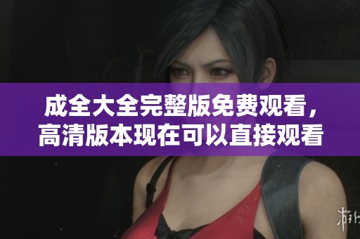 成全大全完整版免费观看，高清版本现在可以直接观看了！
