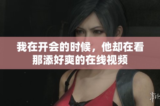 我在开会的时候，他却在看那添好爽的在线视频