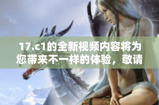 17.c1的全新视频内容将为您带来不一样的体验，敬请关注！