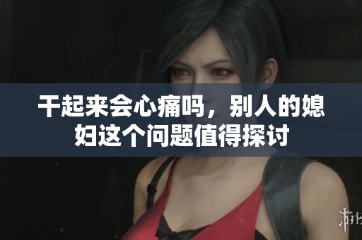 干起来会心痛吗，别人的媳妇这个问题值得探讨