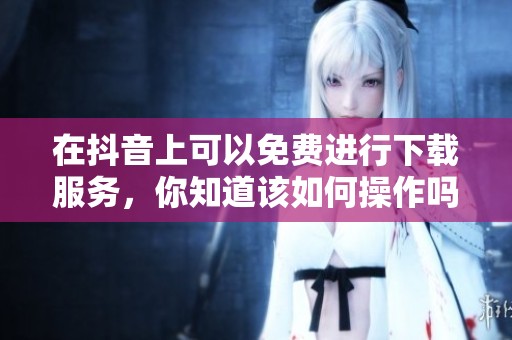 在抖音上可以免费进行下载服务，你知道该如何操作吗