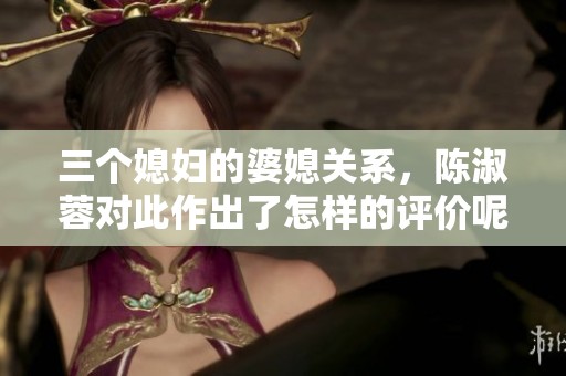 三个媳妇的婆媳关系，陈淑蓉对此作出了怎样的评价呢？