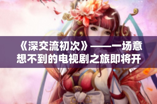 《深交流初次》——一场意想不到的电视剧之旅即将开启