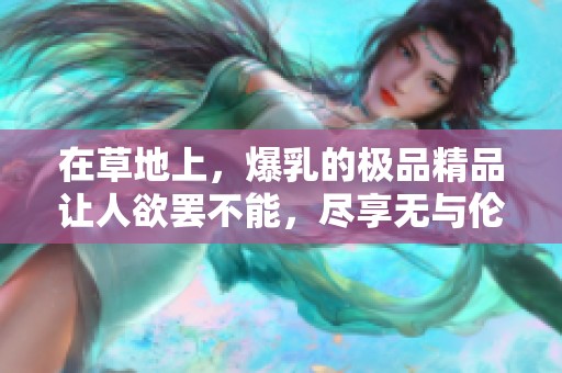 在草地上，爆乳的极品精品让人欲罢不能，尽享无与伦比的美好时光