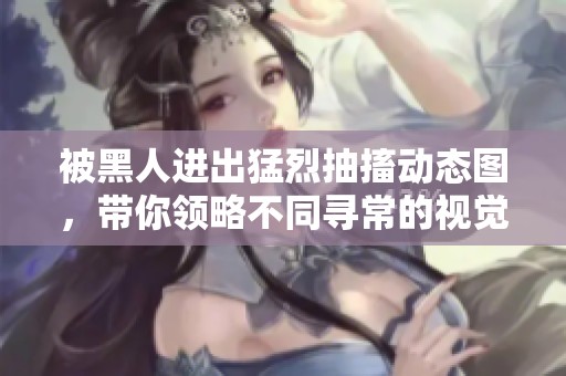 被黑人进出猛烈抽搐动态图，带你领略不同寻常的视觉体验