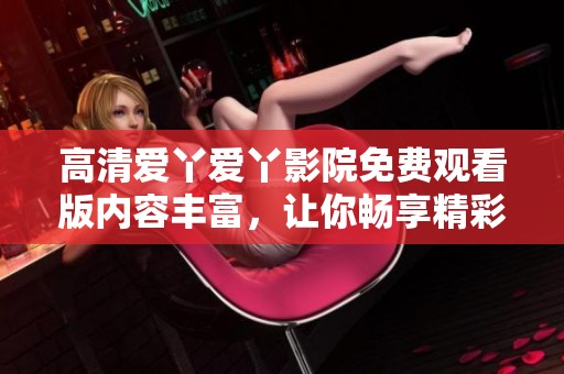 高清爱丫爱丫影院免费观看版内容丰富，让你畅享精彩电影体验
