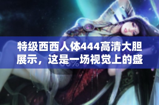 特级西西人体444高清大胆展示，这是一场视觉上的盛宴和艺术之旅