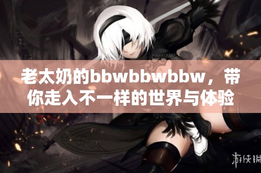老太奶的bbwbbwbbw，带你走入不一样的世界与体验