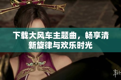 下载大风车主题曲，畅享清新旋律与欢乐时光