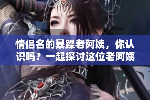 情侣名的暴躁老阿姨，你认识吗？一起探讨这位老阿姨的独特魅力吧！