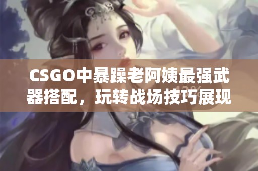 CSGO中暴躁老阿姨最强武器搭配，玩转战场技巧展现非凡实力