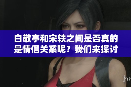 白敬亭和宋轶之间是否真的是情侣关系呢？我们来探讨一下这个问题。