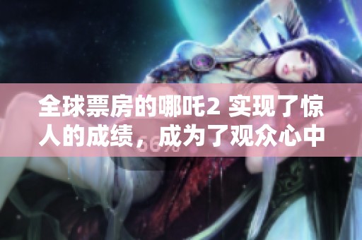 全球票房的哪吒2 实现了惊人的成绩，成为了观众心中的热门影片