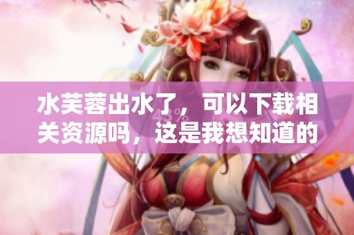 水芙蓉出水了，可以下载相关资源吗，这是我想知道的内容