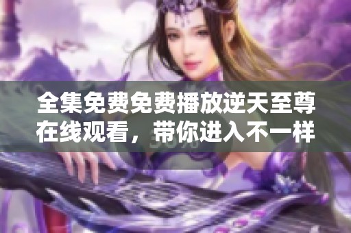 全集免费免费播放逆天至尊在线观看，带你进入不一样的精彩世界尽情享受