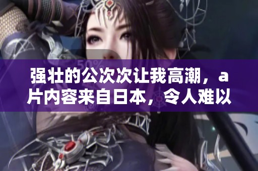 强壮的公次次让我高潮，**内容来自日本，令人难以忘怀