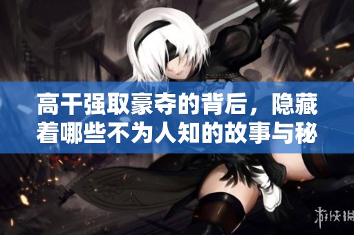 高干强取豪夺的背后，隐藏着哪些不为人知的故事与秘密呢