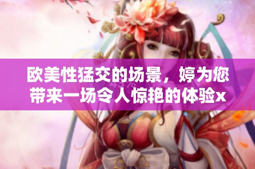 欧美性猛交的场景，婷为您带来一场令人惊艳的体验xxxxx**。