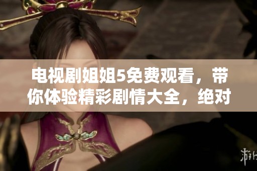 电视剧姐姐5免费观看，带你体验精彩剧情大全，绝对不容错过的选择