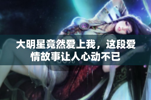 大明星竟然爱上我，这段爱情故事让人心动不已