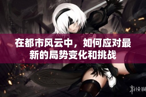 在都市风云中，如何应对最新的局势变化和挑战