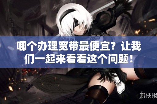 哪个办理宽带最便宜？让我们一起来看看这个问题！